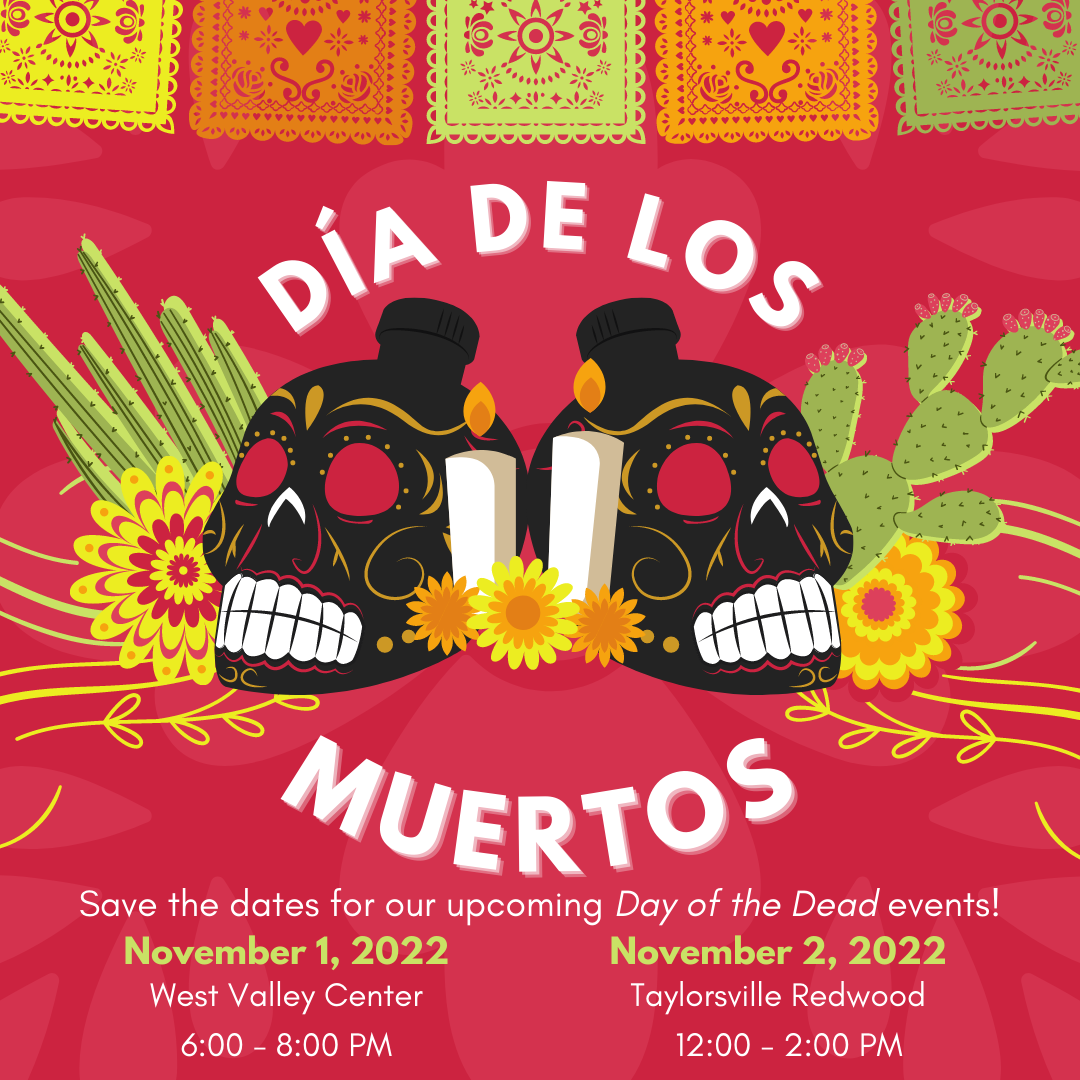 Día de los Muertos. Save the dates for our upcoming Day of the Dead events! Movember 1, 2022 West Valley Center 6-8 pm. November 2, 2022 Taylorsville Redwood 12-2 PM
